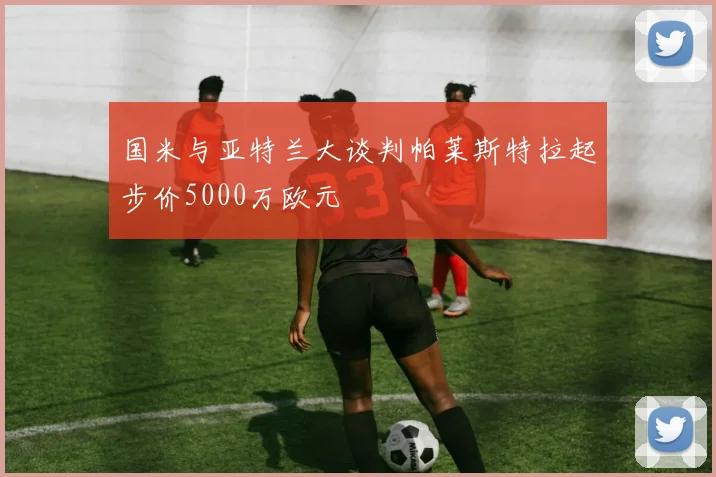 国米与亚特兰大谈判帕莱斯特拉起步价5000万欧元