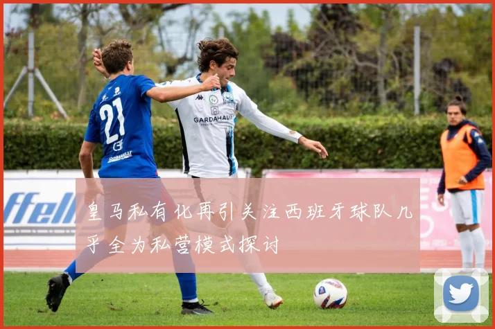 皇马私有化再引关注西班牙球队几乎全为私营模式探讨
