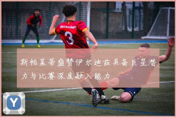斯帕莱蒂盛赞伊尔迪兹具备巨星潜力与比赛深度融入能力