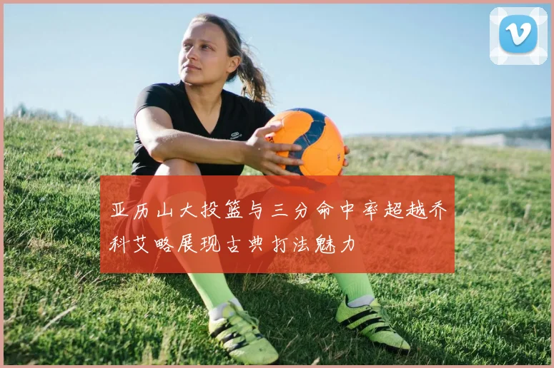 亚历山大投篮与三分命中率超越乔科艾略展现古典打法魅力