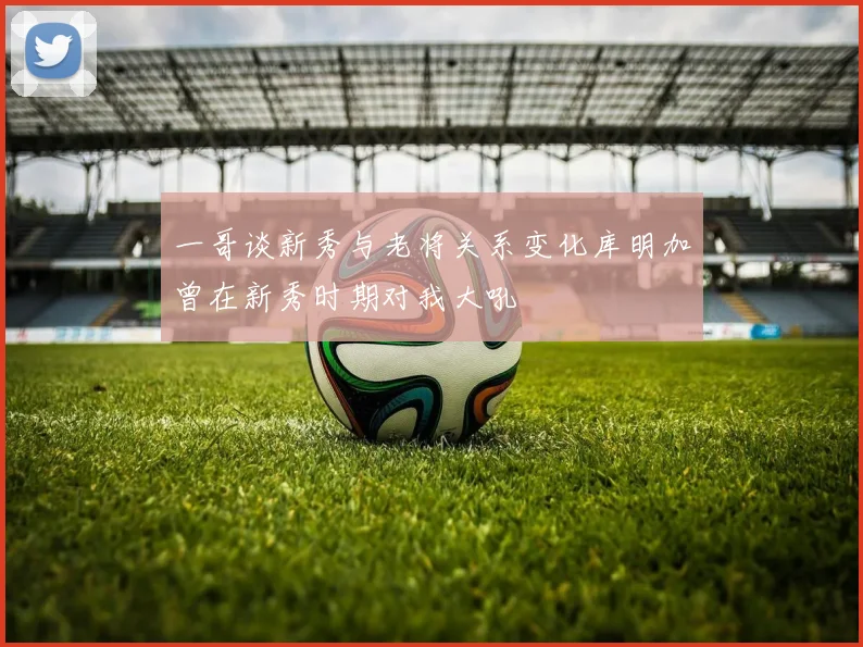 一哥谈新秀与老将关系变化库明加曾在新秀时期对我大吼