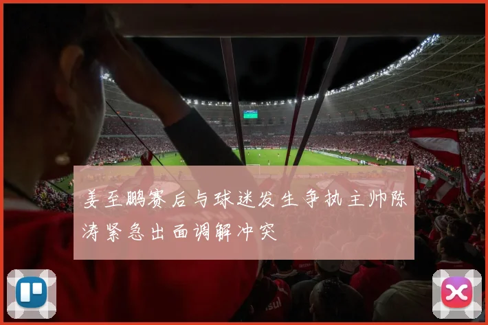 姜至鹏赛后与球迷发生争执主帅陈涛紧急出面调解冲突