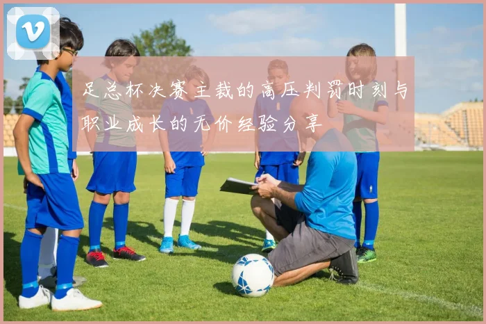 足总杯决赛主裁的高压判罚时刻与职业成长的无价经验分享