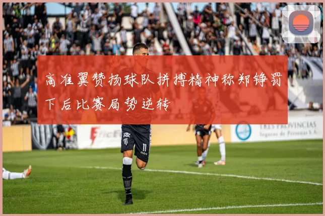 高准翼赞扬球队拼搏精神称郑铮罚下后比赛局势逆转