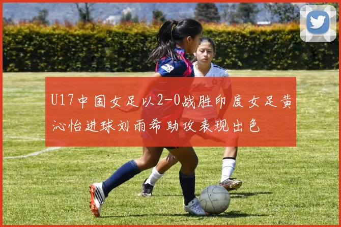 U17中国女足以2-0战胜印度女足黄沁怡进球刘雨希助攻表现出色