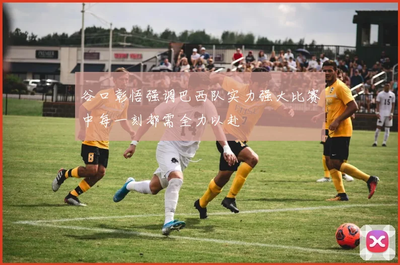 谷口彰悟强调巴西队实力强大比赛中每一刻都需全力以赴