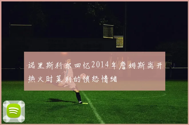 诺里斯科尔回忆2014年詹姆斯离开热火时莱利的愤怒情绪