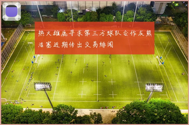 热火雄鹿寻求第三方球队合作灰熊活塞近期传出交易绯闻