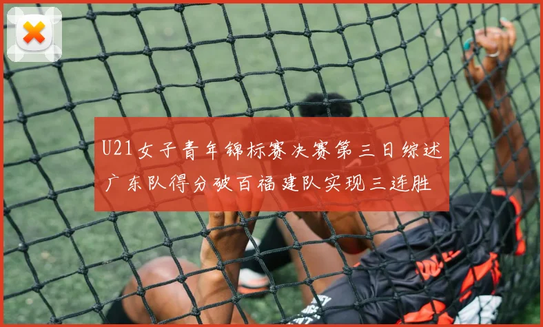 U21女子青年锦标赛决赛第三日综述广东队得分破百福建队实现三连胜