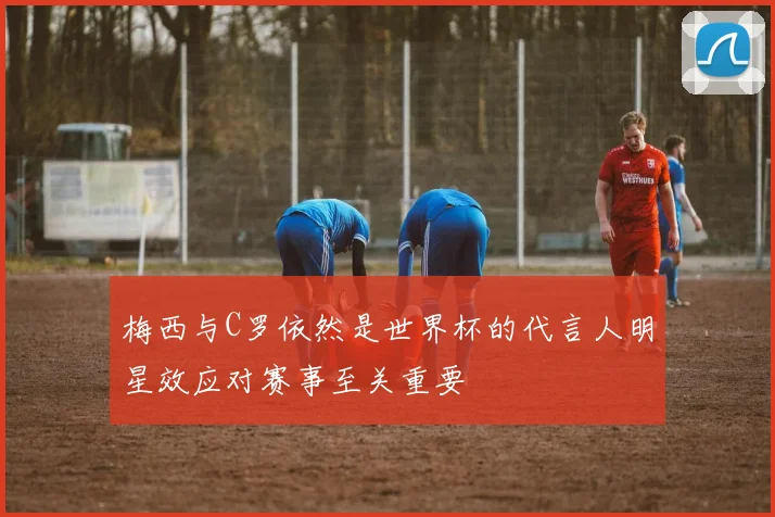 梅西与C罗依然是世界杯的代言人明星效应对赛事至关重要