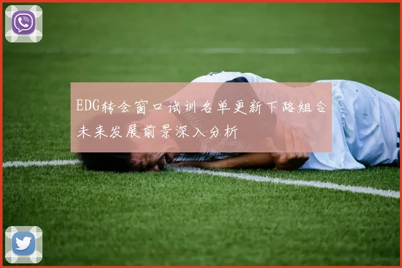 EDG转会窗口试训名单更新下路组合未来发展前景深入分析